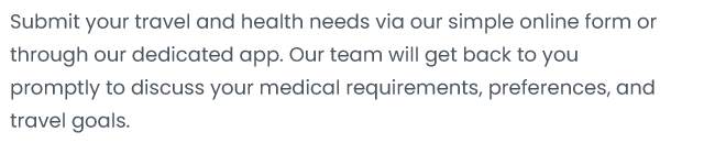 Submit your travel and health needs via our simple online form or through our dedicated app. Ourteam will get back to You promptly to discuss your medical requirements, preferences, and travel goals。