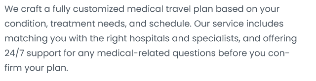 We craft a fully customized medical travel plan based on your condition treatment needs, and schedule。 OUI service includes matching You with the right hospitals and specialists, and offering 24/7 support for any medical-related questions before You con- firm your plan。