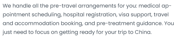 We handle allthe pre-travel arrangements for you: medical ap- pointment scheduling; hospital registration, visa support travel and accommodation booking, and pre-treatment guidance. You just need to focus on getting ready for your trip to China。