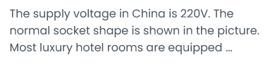 The supply voltage in China is 220V.The normal socket shape is shown in the picture: Most luxury hotel rooms are equipped